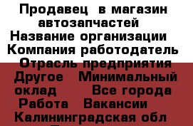 Продавец. в магазин автозапчастей › Название организации ­ Компания-работодатель › Отрасль предприятия ­ Другое › Минимальный оклад ­ 1 - Все города Работа » Вакансии   . Калининградская обл.,Приморск г.